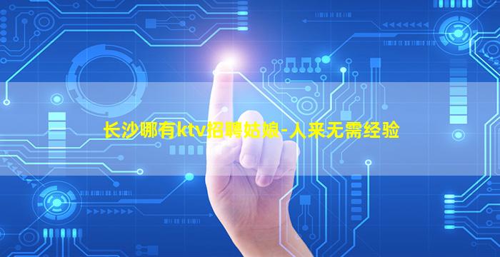 长沙哪有ktv招聘姑娘-人来无需经验